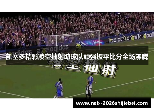 凯塞多精彩凌空抽射助球队顽强扳平比分全场沸腾