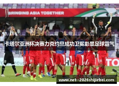 卡塔尔亚洲杯决赛力克约旦成功卫冕彰显足球霸气