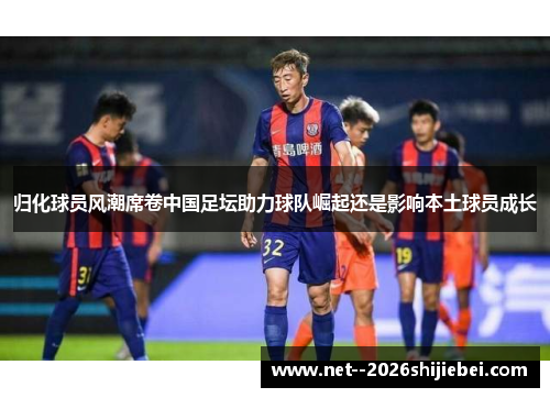 归化球员风潮席卷中国足坛助力球队崛起还是影响本土球员成长