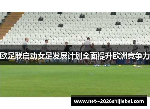 欧足联启动女足发展计划全面提升欧洲竞争力